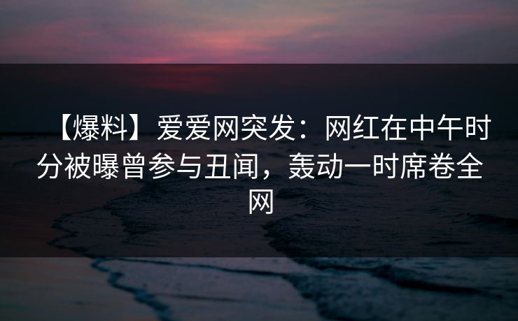 【爆料】爱爱网突发：网红在中午时分被曝曾参与丑闻，轰动一时席卷全网