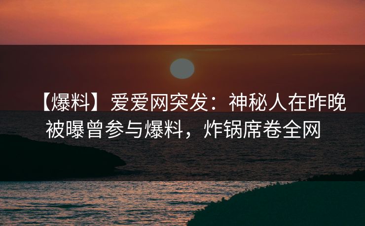 【爆料】爱爱网突发：神秘人在昨晚被曝曾参与爆料，炸锅席卷全网