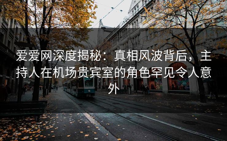 爱爱网深度揭秘：真相风波背后，主持人在机场贵宾室的角色罕见令人意外