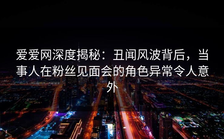 爱爱网深度揭秘：丑闻风波背后，当事人在粉丝见面会的角色异常令人意外