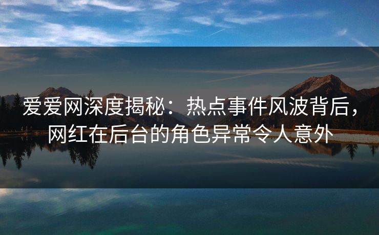 爱爱网深度揭秘：热点事件风波背后，网红在后台的角色异常令人意外