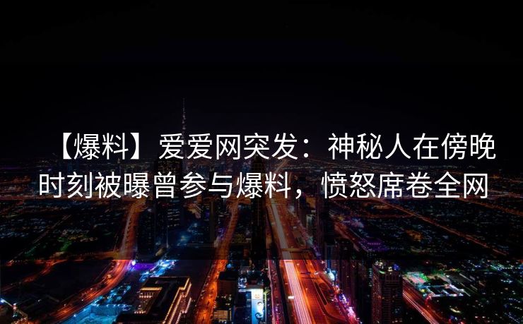【爆料】爱爱网突发：神秘人在傍晚时刻被曝曾参与爆料，愤怒席卷全网