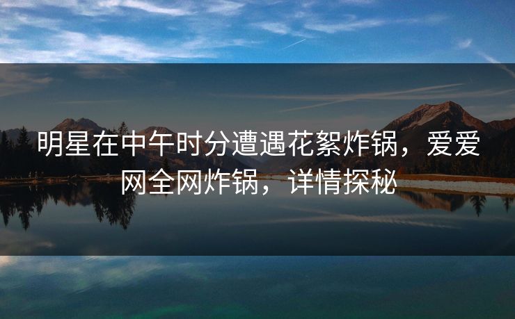 明星在中午时分遭遇花絮炸锅，爱爱网全网炸锅，详情探秘