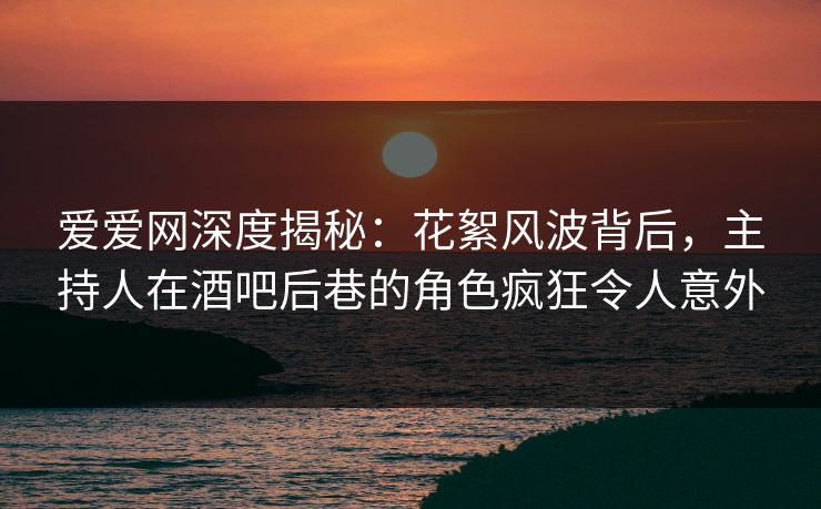 爱爱网深度揭秘：花絮风波背后，主持人在酒吧后巷的角色疯狂令人意外