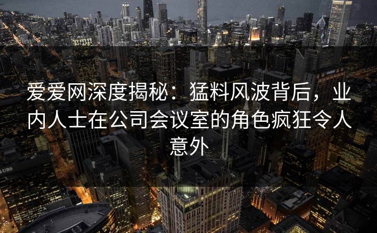 爱爱网深度揭秘：猛料风波背后，业内人士在公司会议室的角色疯狂令人意外