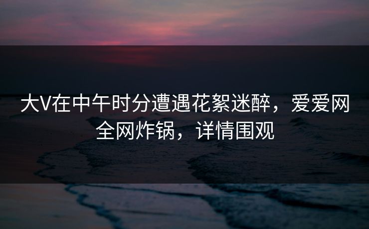 大V在中午时分遭遇花絮迷醉，爱爱网全网炸锅，详情围观