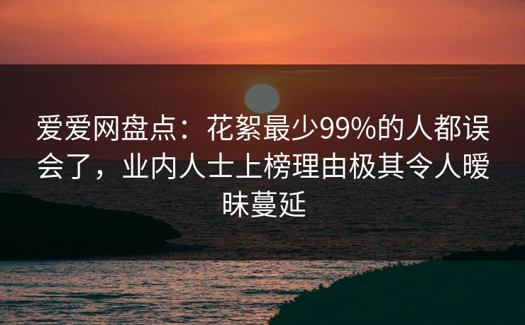 爱爱网盘点：花絮最少99%的人都误会了，业内人士上榜理由极其令人暧昧蔓延