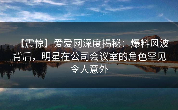 【震惊】爱爱网深度揭秘：爆料风波背后，明星在公司会议室的角色罕见令人意外