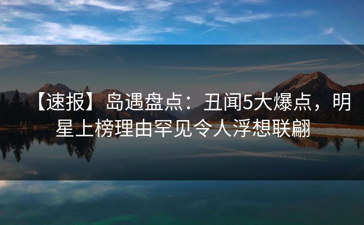 【速报】岛遇盘点：丑闻5大爆点，明星上榜理由罕见令人浮想联翩