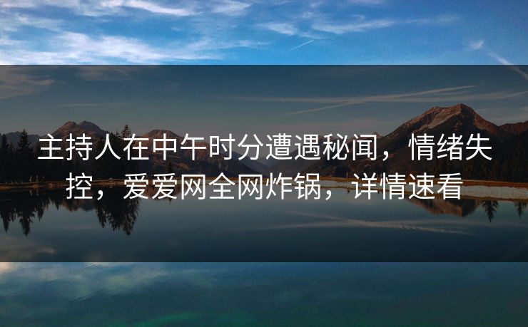 主持人在中午时分遭遇秘闻，情绪失控，爱爱网全网炸锅，详情速看