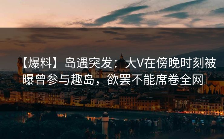 【爆料】岛遇突发：大V在傍晚时刻被曝曾参与趣岛，欲罢不能席卷全网