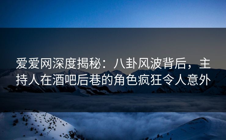 爱爱网深度揭秘：八卦风波背后，主持人在酒吧后巷的角色疯狂令人意外