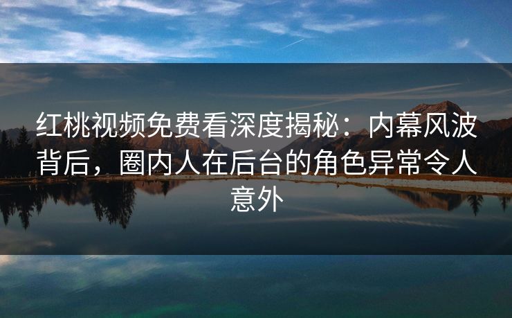 红桃视频免费看深度揭秘：内幕风波背后，圈内人在后台的角色异常令人意外
