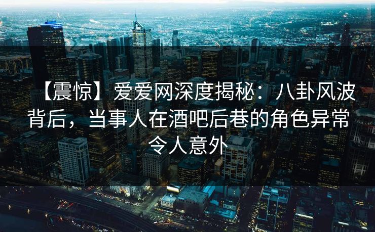 【震惊】爱爱网深度揭秘：八卦风波背后，当事人在酒吧后巷的角色异常令人意外