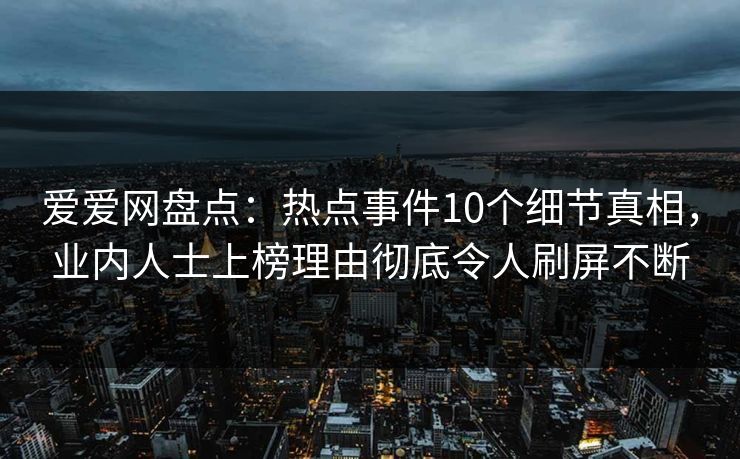 爱爱网盘点：热点事件10个细节真相，业内人士上榜理由彻底令人刷屏不断