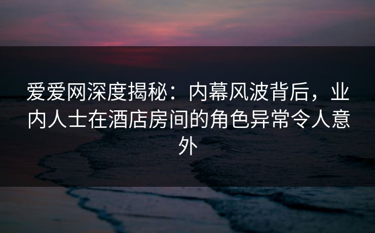 爱爱网深度揭秘：内幕风波背后，业内人士在酒店房间的角色异常令人意外
