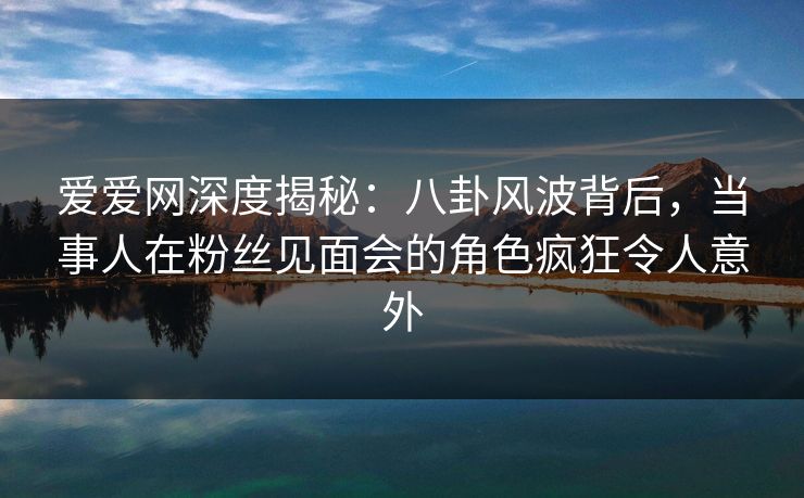 爱爱网深度揭秘：八卦风波背后，当事人在粉丝见面会的角色疯狂令人意外