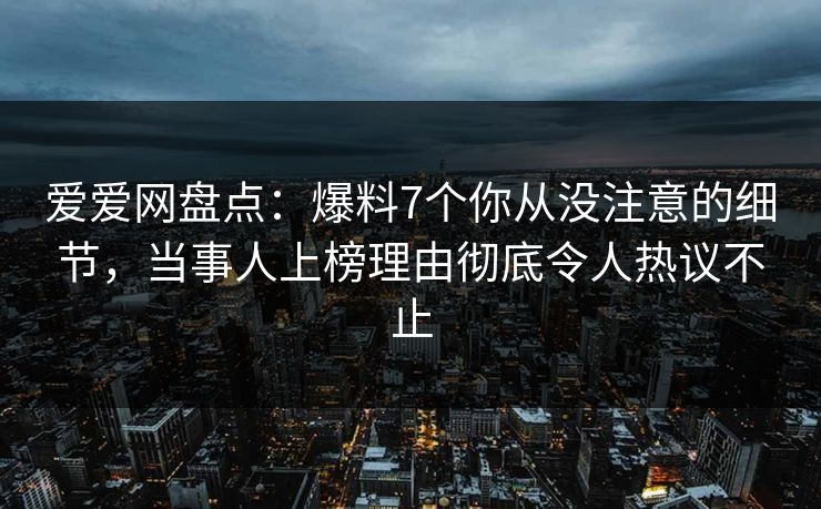 爱爱网盘点：爆料7个你从没注意的细节，当事人上榜理由彻底令人热议不止