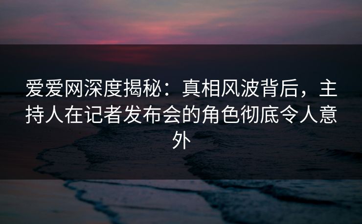 爱爱网深度揭秘：真相风波背后，主持人在记者发布会的角色彻底令人意外