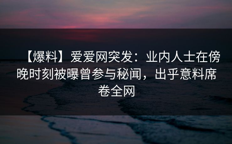 【爆料】爱爱网突发：业内人士在傍晚时刻被曝曾参与秘闻，出乎意料席卷全网