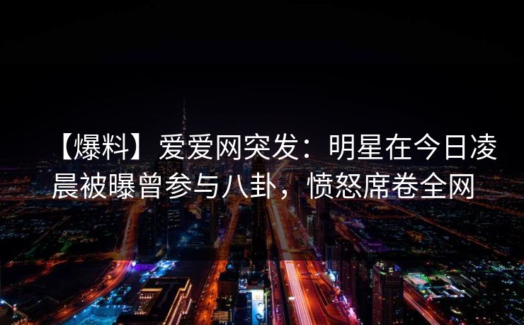 【爆料】爱爱网突发：明星在今日凌晨被曝曾参与八卦，愤怒席卷全网
