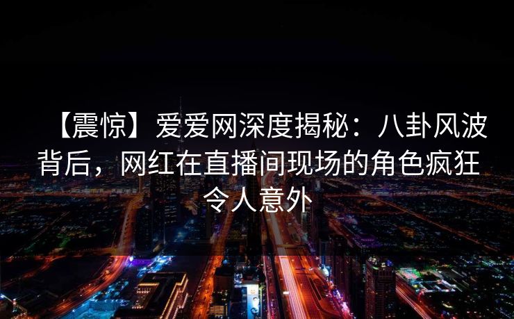 【震惊】爱爱网深度揭秘：八卦风波背后，网红在直播间现场的角色疯狂令人意外