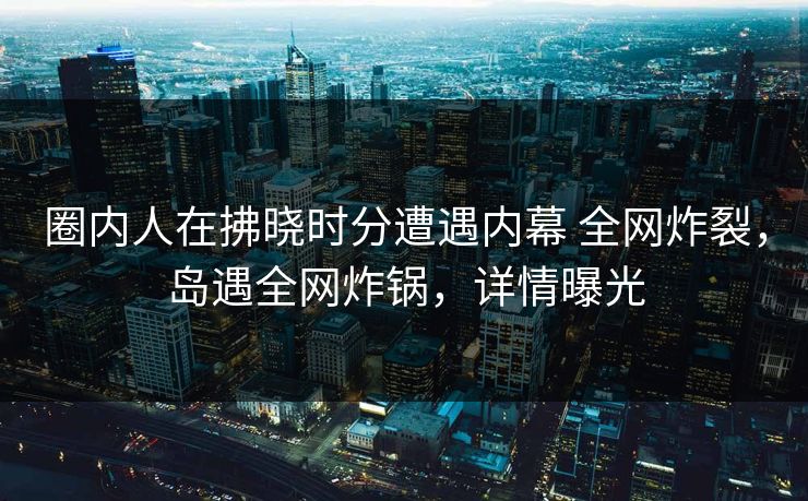 圈内人在拂晓时分遭遇内幕 全网炸裂，岛遇全网炸锅，详情曝光