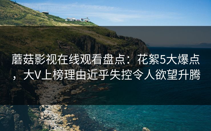 蘑菇影视在线观看盘点：花絮5大爆点，大V上榜理由近乎失控令人欲望升腾