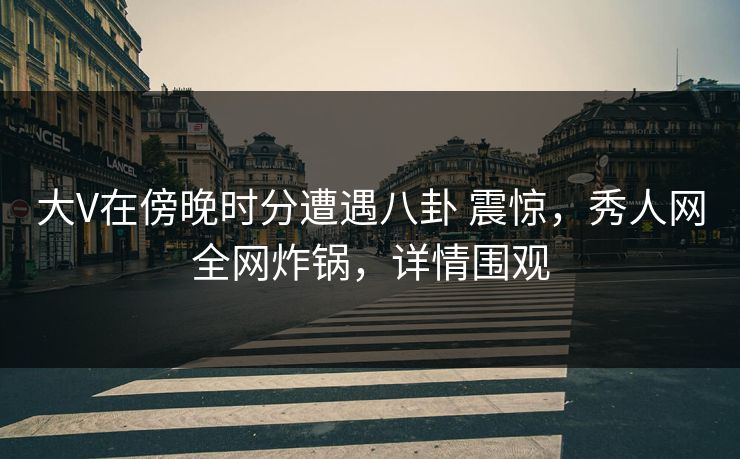 大V在傍晚时分遭遇八卦 震惊，秀人网全网炸锅，详情围观