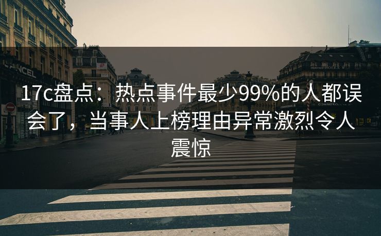 17c盘点：热点事件最少99%的人都误会了，当事人上榜理由异常激烈令人震惊