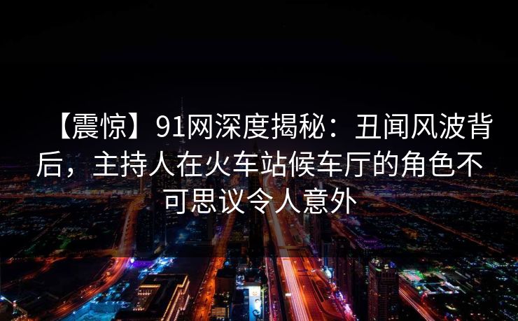 【震惊】91网深度揭秘：丑闻风波背后，主持人在火车站候车厅的角色不可思议令人意外