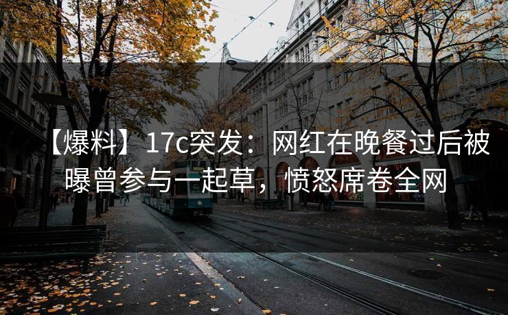 【爆料】17c突发：网红在晚餐过后被曝曾参与一起草，愤怒席卷全网