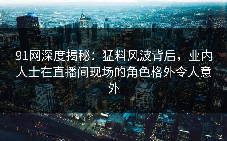 91网深度揭秘：猛料风波背后，业内人士在直播间现场的角色格外令人意外