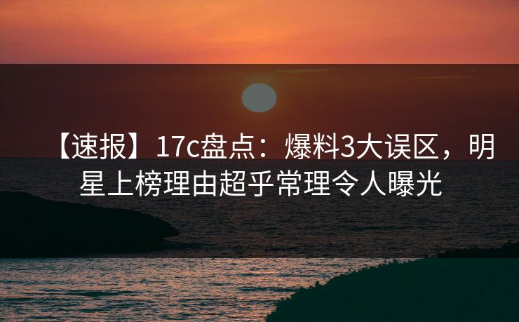 【速报】17c盘点：爆料3大误区，明星上榜理由超乎常理令人曝光