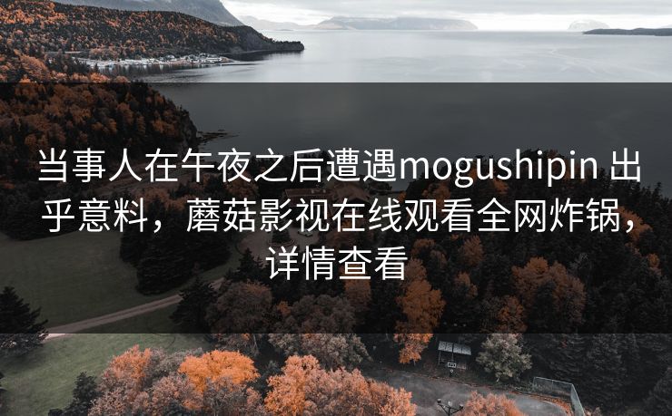 当事人在午夜之后遭遇mogushipin 出乎意料，蘑菇影视在线观看全网炸锅，详情查看