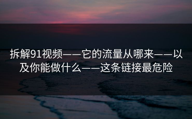 拆解91视频——它的流量从哪来——以及你能做什么——这条链接最危险