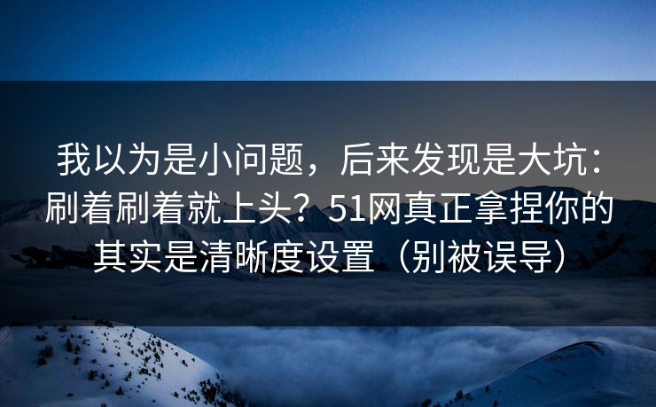 我以为是小问题，后来发现是大坑：刷着刷着就上头？51网真正拿捏你的其实是清晰度设置（别被误导）