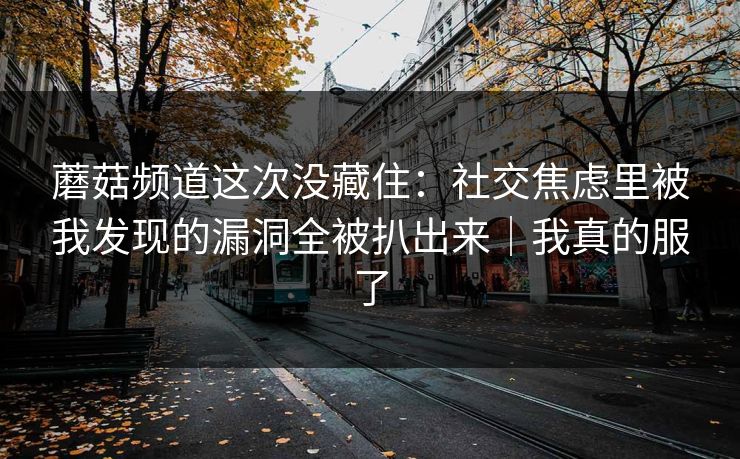 蘑菇频道这次没藏住：社交焦虑里被我发现的漏洞全被扒出来｜我真的服了