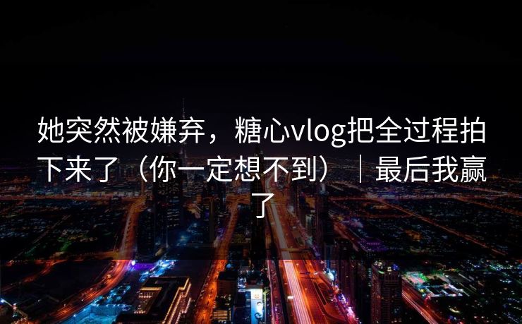 她突然被嫌弃，糖心vlog把全过程拍下来了（你一定想不到）｜最后我赢了
