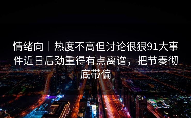 情绪向｜热度不高但讨论很狠91大事件近日后劲重得有点离谱，把节奏彻底带偏