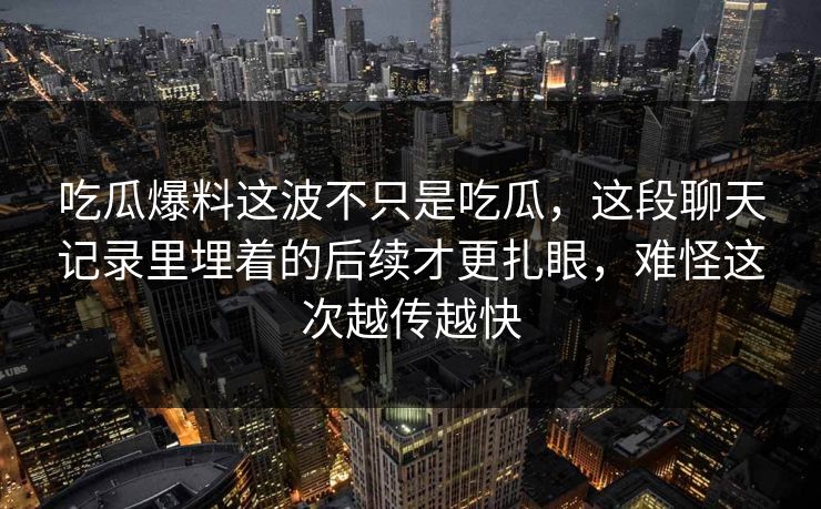 吃瓜爆料这波不只是吃瓜，这段聊天记录里埋着的后续才更扎眼，难怪这次越传越快